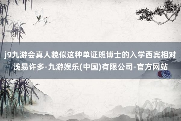 j9九游会真人貌似这种单证班博士的入学西宾相对浅易许多-九游娱乐(中国)有限公司-官方网站