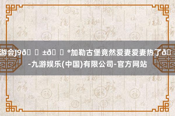 九游会J9🇱🇰加勒古堡竟然爱妻爱妻热了🥵-九游娱乐(中国)有限公司-官方网站
