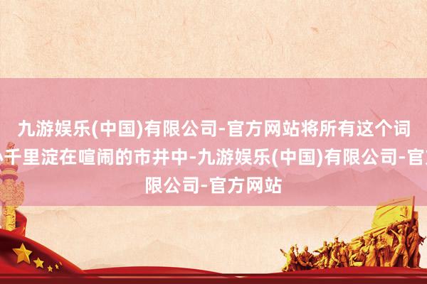 九游娱乐(中国)有限公司-官方网站将所有这个词的悉心千里淀在喧闹的市井中-九游娱乐(中国)有限公司-官方网站