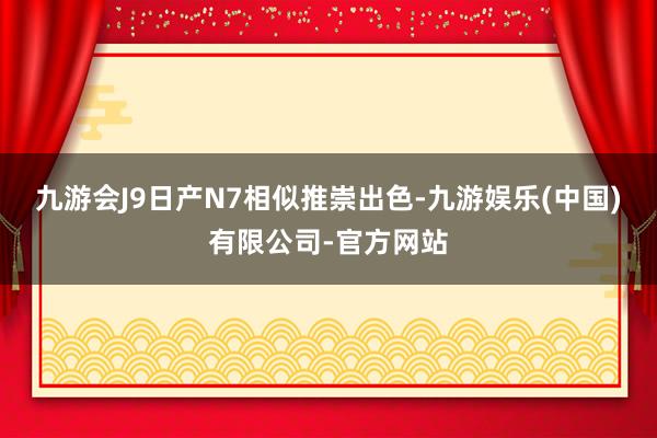 九游会J9日产N7相似推崇出色-九游娱乐(中国)有限公司-官方网站