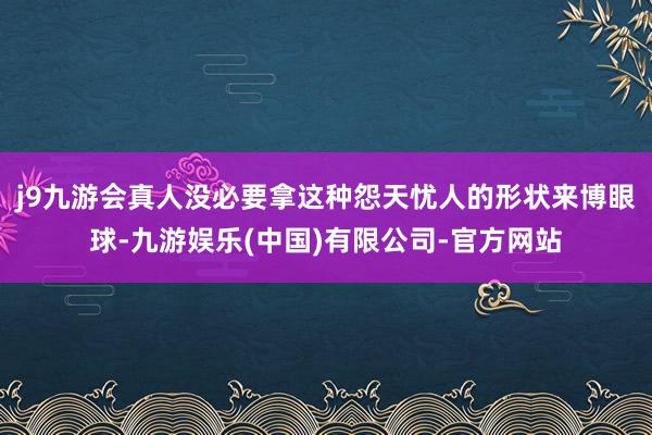 j9九游会真人没必要拿这种怨天忧人的形状来博眼球-九游娱乐(中国)有限公司-官方网站