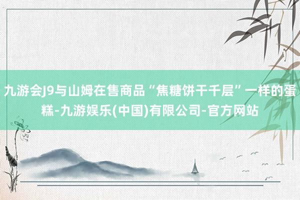 九游会J9与山姆在售商品“焦糖饼干千层”一样的蛋糕-九游娱乐(中国)有限公司-官方网站