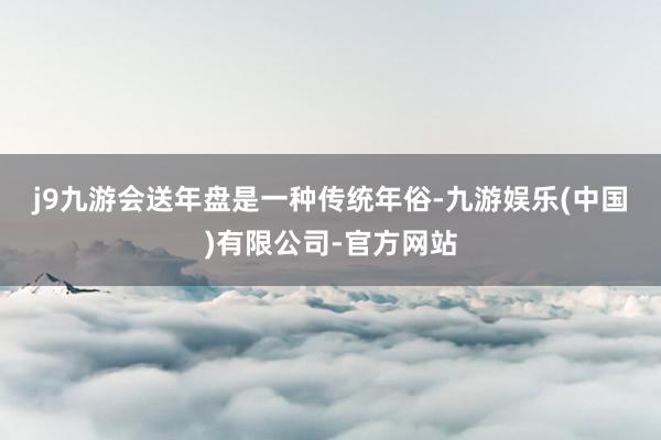 j9九游会　　送年盘是一种传统年俗-九游娱乐(中国)有限公司-官方网站