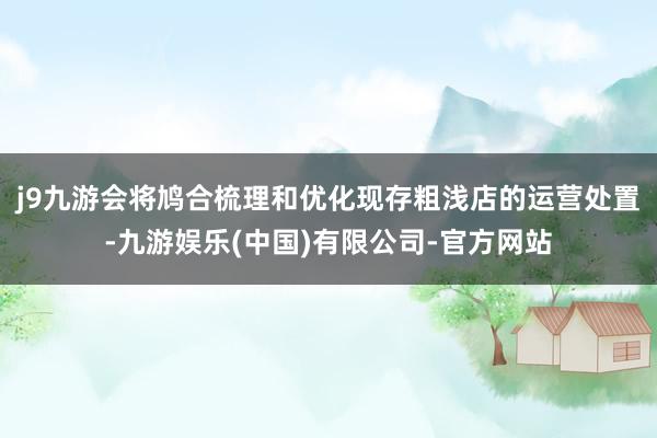 j9九游会将鸠合梳理和优化现存粗浅店的运营处置-九游娱乐(中国)有限公司-官方网站