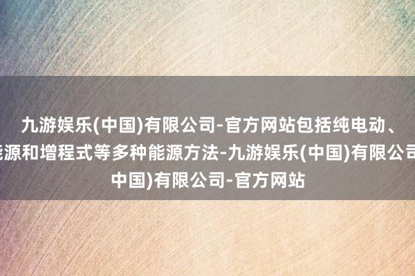 九游娱乐(中国)有限公司-官方网站包括纯电动、插电夹杂能源和增程式等多种能源方法-九游娱乐(中国)有限公司-官方网站