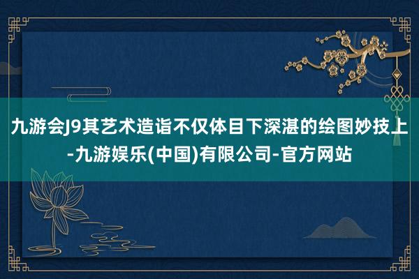 九游会J9其艺术造诣不仅体目下深湛的绘图妙技上-九游娱乐(中国)有限公司-官方网站