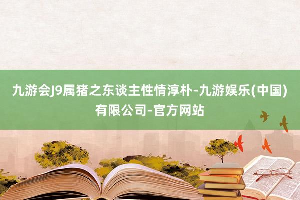九游会J9属猪之东谈主性情淳朴-九游娱乐(中国)有限公司-官方网站