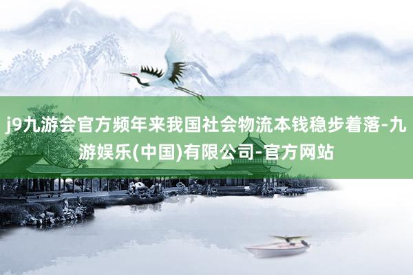 j9九游会官方频年来我国社会物流本钱稳步着落-九游娱乐(中国)有限公司-官方网站