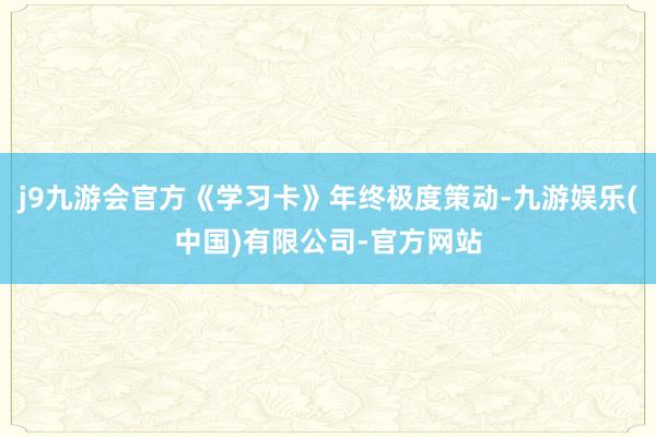 j9九游会官方《学习卡》年终极度策动-九游娱乐(中国)有限公司-官方网站