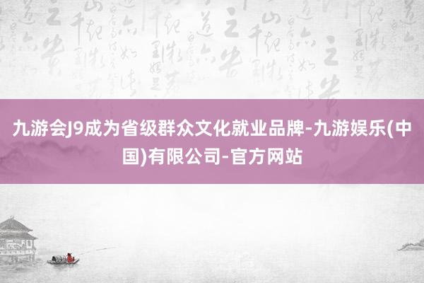 九游会J9成为省级群众文化就业品牌-九游娱乐(中国)有限公司-官方网站