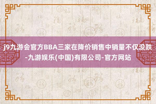 j9九游会官方BBA三家在降价销售中销量不仅没跌-九游娱乐(中国)有限公司-官方网站