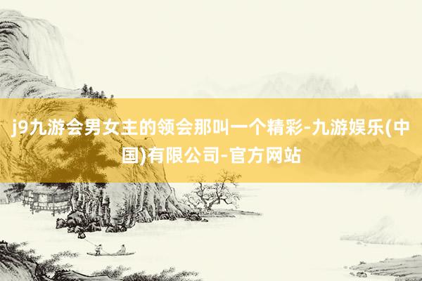 j9九游会男女主的领会那叫一个精彩-九游娱乐(中国)有限公司-官方网站
