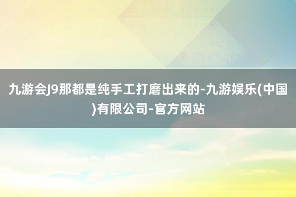 九游会J9那都是纯手工打磨出来的-九游娱乐(中国)有限公司-官方网站
