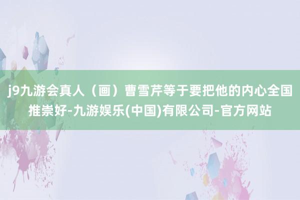 j9九游会真人（画）曹雪芹等于要把他的内心全国推崇好-九游娱乐(中国)有限公司-官方网站