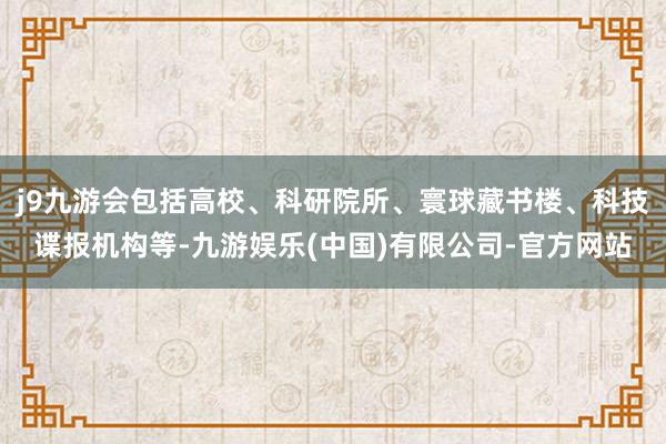 j9九游会包括高校、科研院所、寰球藏书楼、科技谍报机构等-九游娱乐(中国)有限公司-官方网站