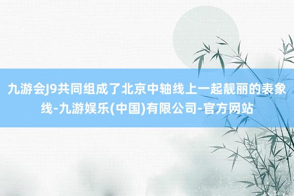 九游会J9共同组成了北京中轴线上一起靓丽的表象线-九游娱乐(中国)有限公司-官方网站