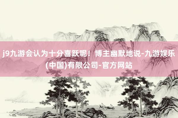 j9九游会认为十分喜跃呢！博主幽默地说-九游娱乐(中国)有限公司-官方网站