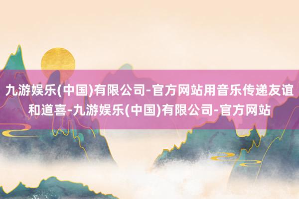 九游娱乐(中国)有限公司-官方网站用音乐传递友谊和道喜-九游娱乐(中国)有限公司-官方网站