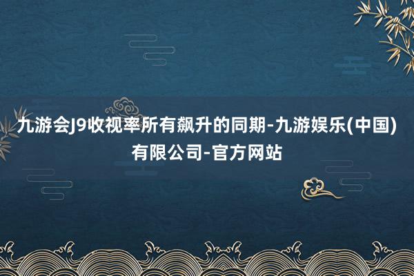 九游会J9收视率所有飙升的同期-九游娱乐(中国)有限公司-官方网站
