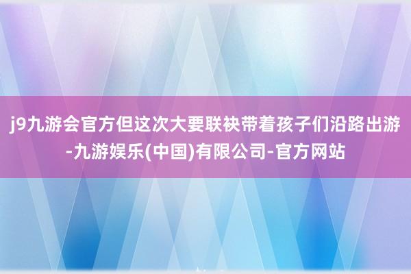 j9九游会官方但这次大要联袂带着孩子们沿路出游-九游娱乐(中国)有限公司-官方网站