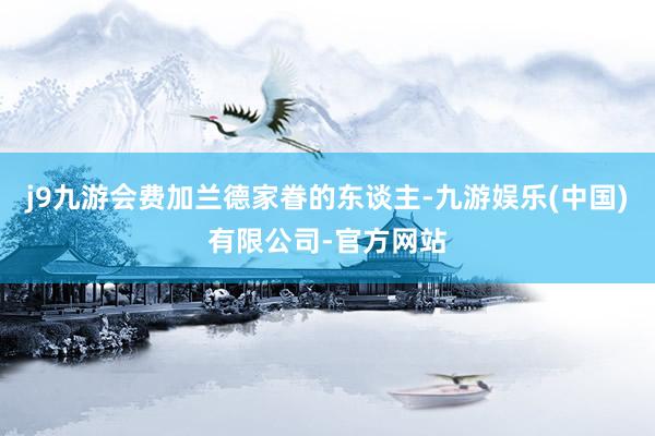 j9九游会费加兰德家眷的东谈主-九游娱乐(中国)有限公司-官方网站