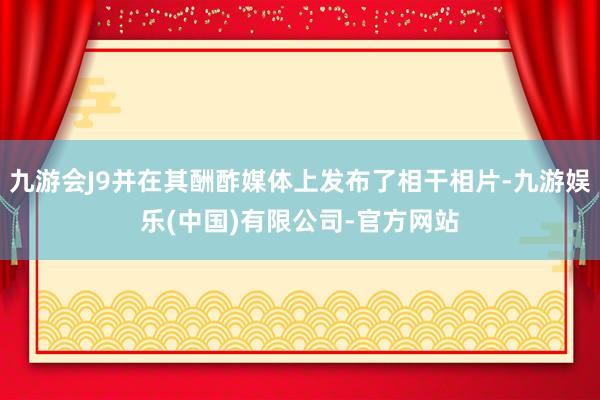 九游会J9并在其酬酢媒体上发布了相干相片-九游娱乐(中国)有限公司-官方网站