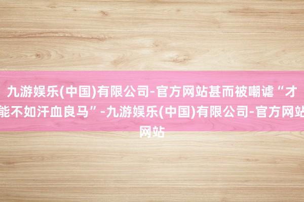 九游娱乐(中国)有限公司-官方网站甚而被嘲谑“才能不如汗血良马”-九游娱乐(中国)有限公司-官方网站