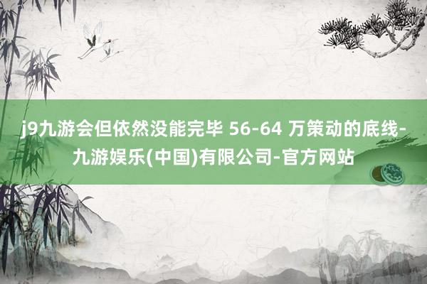 j9九游会但依然没能完毕 56-64 万策动的底线-九游娱乐(中国)有限公司-官方网站