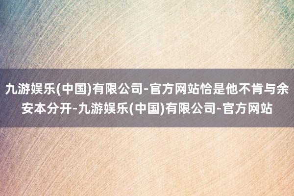 九游娱乐(中国)有限公司-官方网站恰是他不肯与余安本分开-九游娱乐(中国)有限公司-官方网站