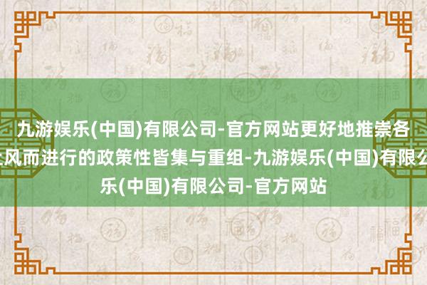 九游娱乐(中国)有限公司-官方网站更好地推崇各自的特色与上风而进行的政策性皆集与重组-九游娱乐(中国)有限公司-官方网站