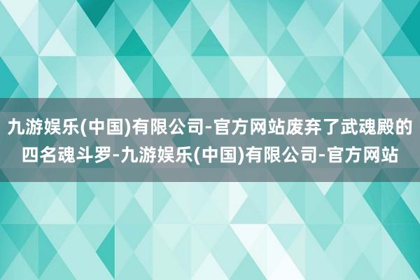 九游娱乐(中国)有限公司-官方网站废弃了武魂殿的四名魂斗罗-九游娱乐(中国)有限公司-官方网站