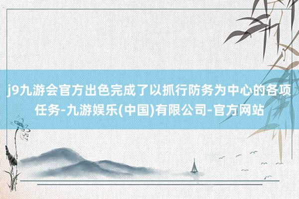j9九游会官方出色完成了以抓行防务为中心的各项任务-九游娱乐(中国)有限公司-官方网站
