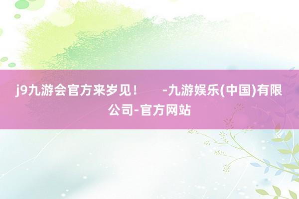 j9九游会官方来岁见！     -九游娱乐(中国)有限公司-官方网站