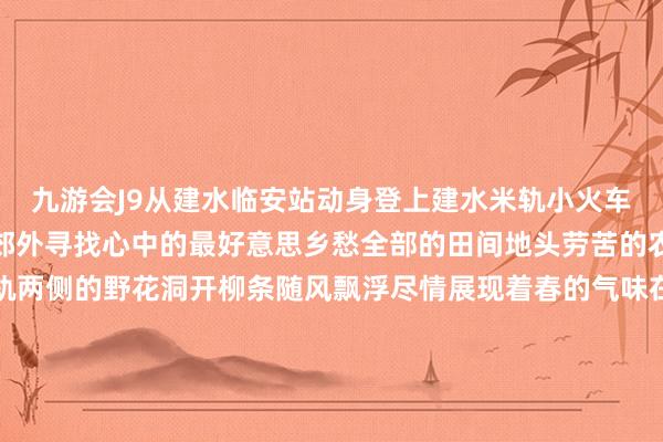 九游会J9从建水临安站动身登上建水米轨小火车伴着火车的汽笛声奔向郊外寻找心中的最好意思乡愁全部的田间地头劳苦的农东谈主仍是在春耕铁轨两侧的野花洞开柳条随风飘浮尽情展现着春的气味在双龙桥听风铃叮咚凝听青石板路上的悠悠古韵在乡会桥感受土洋并举的好意思听着蛙鸣品一杯咖啡郊外之好意思与当代生涯的魔力更足在团山古村的悠闲称心中吃点烧豆腐 喝杯木瓜水千里浸式体验百年古村的魔力小火车络续穿行火红的身影在山林间穿