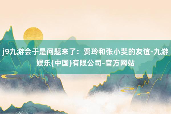 j9九游会于是问题来了：贾玲和张小斐的友谊-九游娱乐(中国)有限公司-官方网站