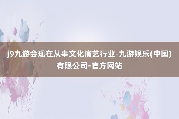 j9九游会现在从事文化演艺行业-九游娱乐(中国)有限公司-官方网站