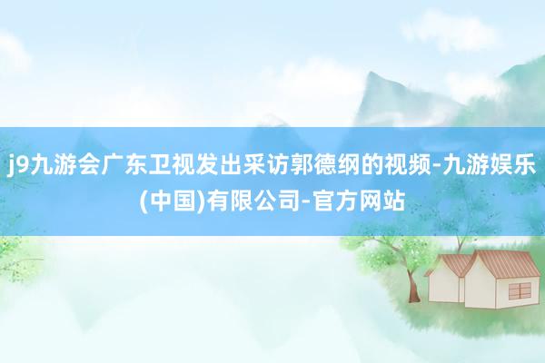 j9九游会广东卫视发出采访郭德纲的视频-九游娱乐(中国)有限公司-官方网站