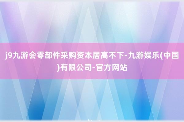 j9九游会零部件采购资本居高不下-九游娱乐(中国)有限公司-官方网站