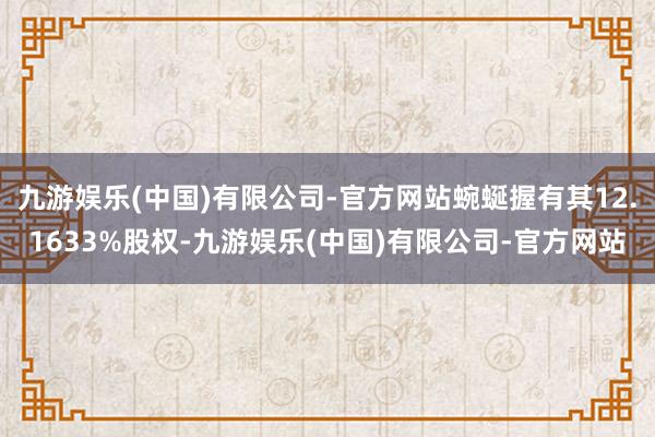 九游娱乐(中国)有限公司-官方网站蜿蜒握有其12.1633%股权-九游娱乐(中国)有限公司-官方网站