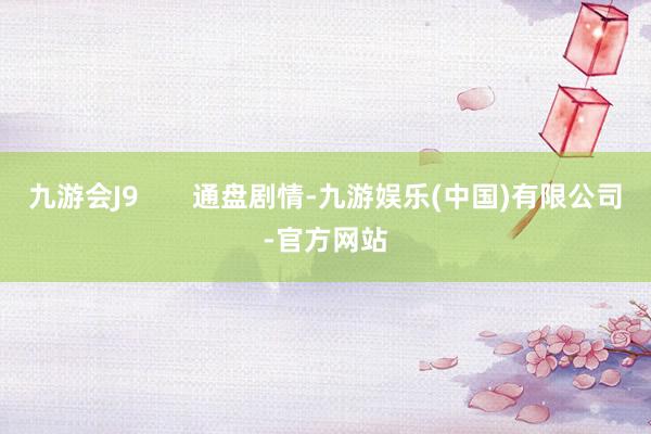 九游会J9       通盘剧情-九游娱乐(中国)有限公司-官方网站