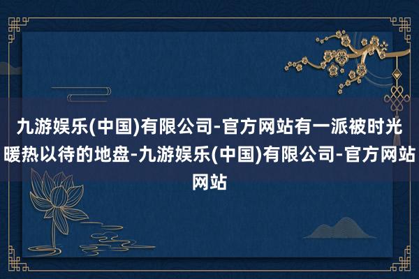 九游娱乐(中国)有限公司-官方网站有一派被时光暖热以待的地盘-九游娱乐(中国)有限公司-官方网站