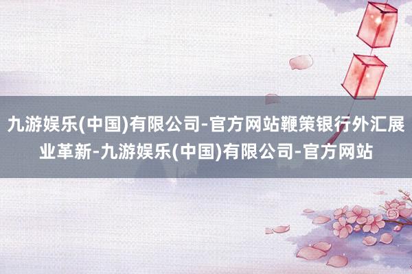 九游娱乐(中国)有限公司-官方网站鞭策银行外汇展业革新-九游娱乐(中国)有限公司-官方网站