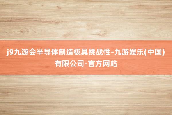 j9九游会半导体制造极具挑战性-九游娱乐(中国)有限公司-官方网站