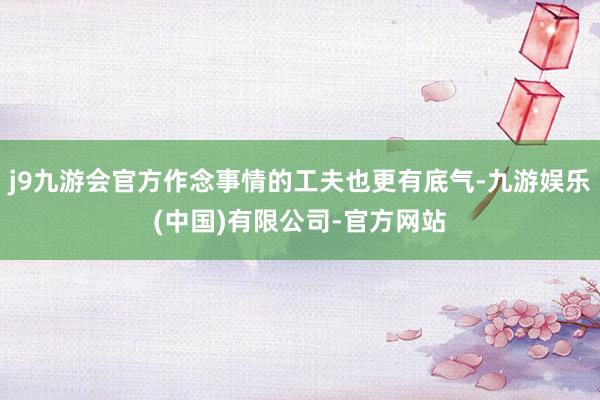 j9九游会官方作念事情的工夫也更有底气-九游娱乐(中国)有限公司-官方网站