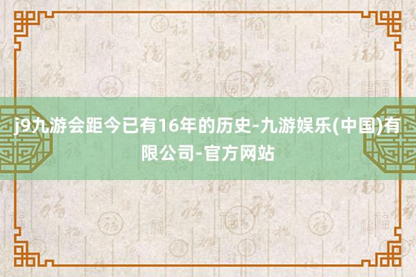 j9九游会距今已有16年的历史-九游娱乐(中国)有限公司-官方网站