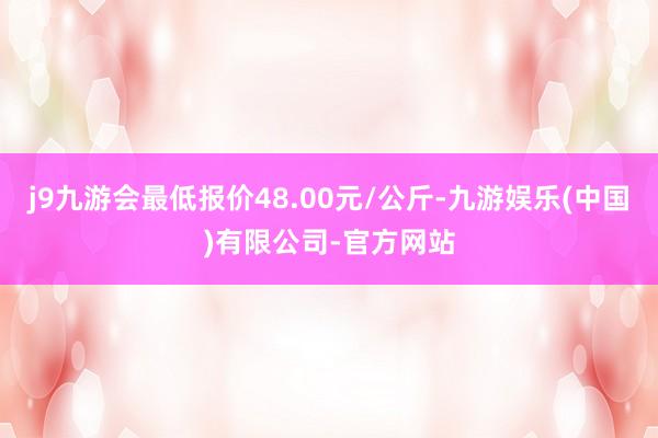 j9九游会最低报价48.00元/公斤-九游娱乐(中国)有限公司-官方网站