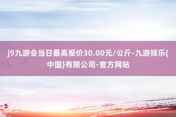 j9九游会当日最高报价30.00元/公斤-九游娱乐(中国)有限公司-官方网站