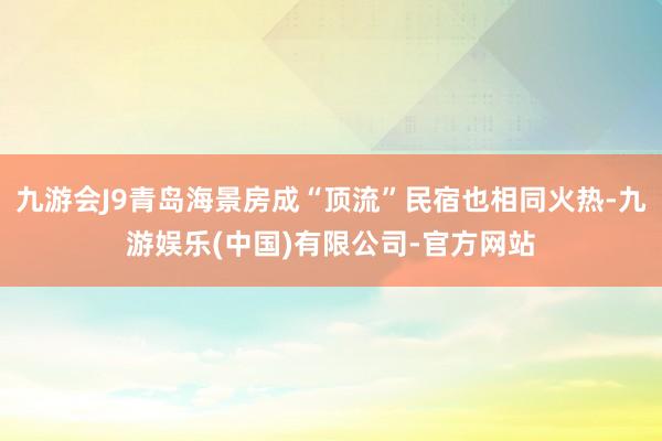 九游会J9青岛海景房成“顶流”民宿也相同火热-九游娱乐(中国)有限公司-官方网站