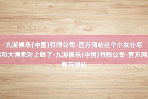 九游娱乐(中国)有限公司-官方网站这个小女仆尽然和大画家对上眼了-九游娱乐(中国)有限公司-官方网站