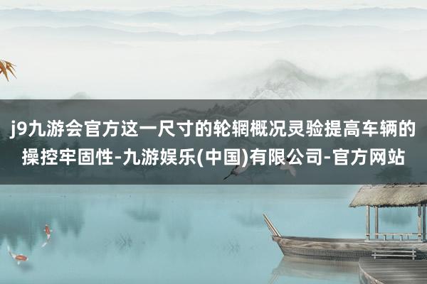 j9九游会官方这一尺寸的轮辋概况灵验提高车辆的操控牢固性-九游娱乐(中国)有限公司-官方网站